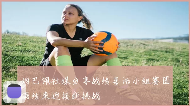 姆巴佩社媒分享战绩喜讯小组赛圆满结束迎接新挑战