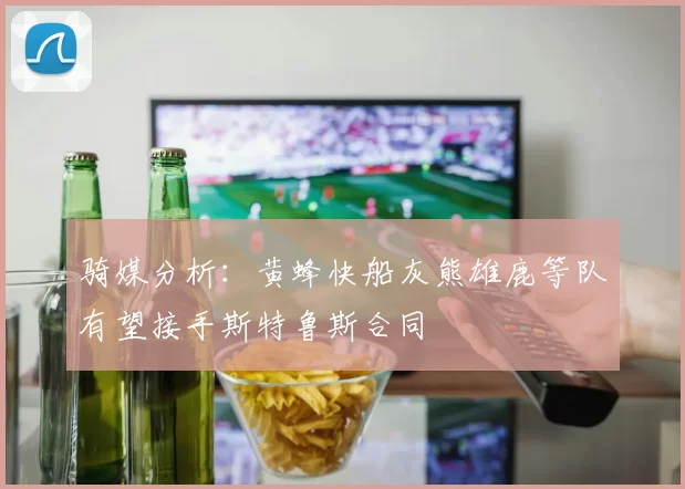 骑媒分析：黄蜂快船灰熊雄鹿等队有望接手斯特鲁斯合同