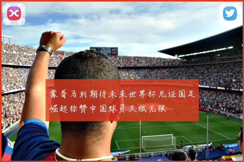 蒙哥马利期待未来世界杯见证国足崛起称赞中国球员天赋无限