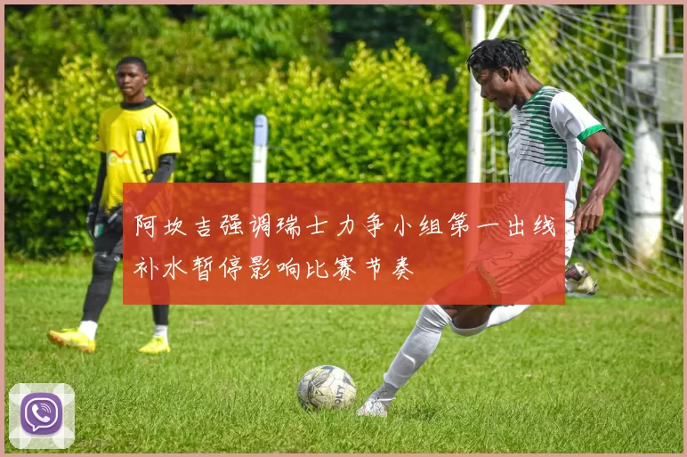 阿坎吉强调瑞士力争小组第一出线补水暂停影响比赛节奏