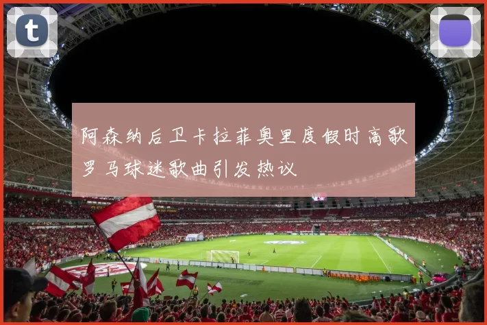 阿森纳后卫卡拉菲奥里度假时高歌罗马球迷歌曲引发热议