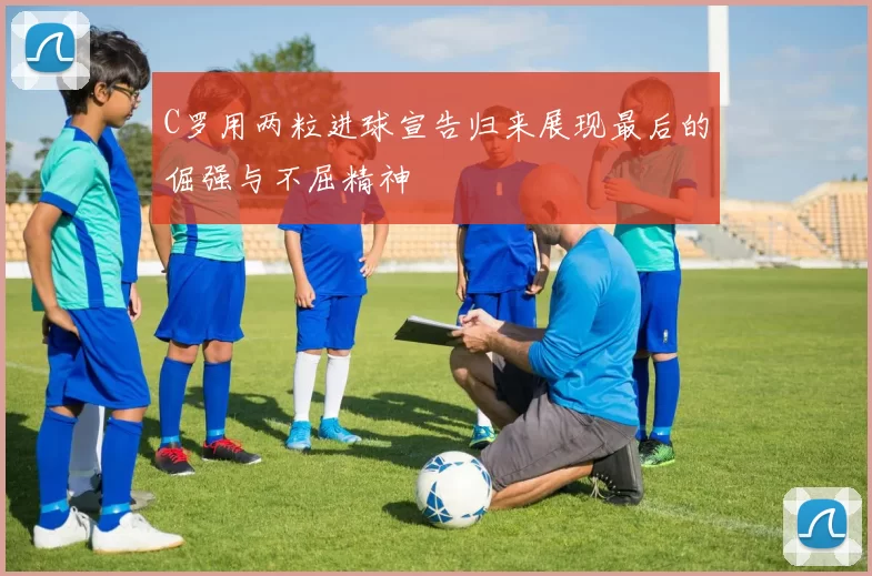 C罗用两粒进球宣告归来展现最后的倔强与不屈精神