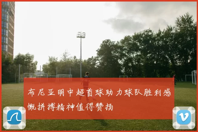 布尼亚明中超首球助力球队胜利感慨拼搏精神值得赞扬