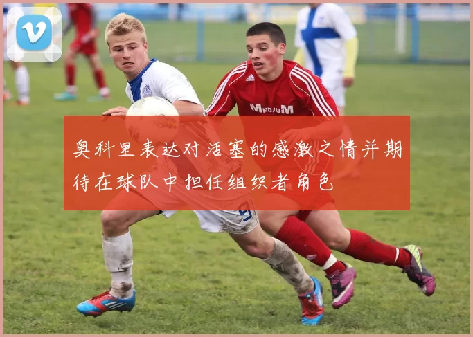 奥科里表达对活塞的感激之情并期待在球队中担任组织者角色