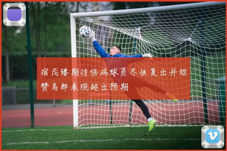 宿茂臻期待伤病球员尽快复出并称赞乌郎表现超出预期