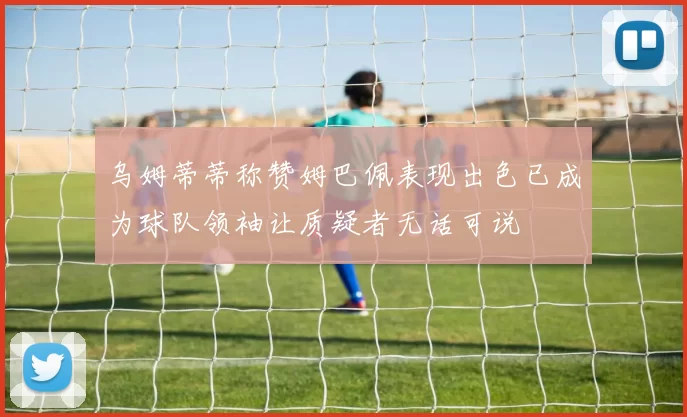 乌姆蒂蒂称赞姆巴佩表现出色已成为球队领袖让质疑者无话可说
