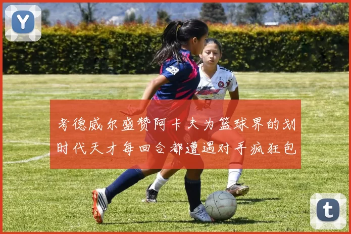 考德威尔盛赞阿卡夫为篮球界的划时代天才每回合都遭遇对手疯狂包夹挑战